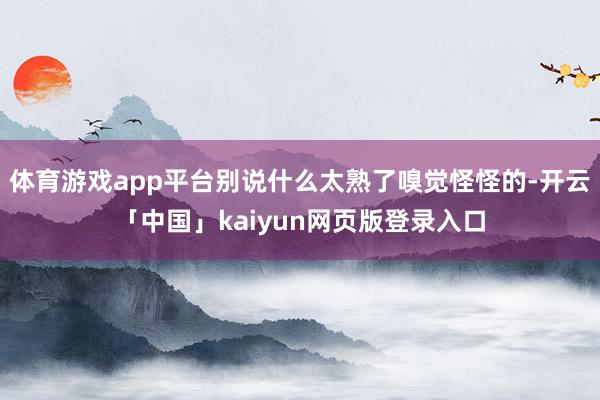 体育游戏app平台别说什么太熟了嗅觉怪怪的-开云「中国」kaiyun网页版登录入口