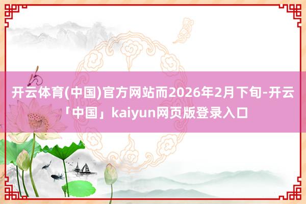 开云体育(中国)官方网站而2026年2月下旬-开云「中国」kaiyun网页版登录入口