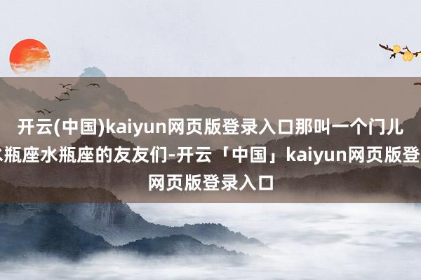 开云(中国)kaiyun网页版登录入口那叫一个门儿清！水瓶座水瓶座的友友们-开云「中国」kaiyun网页版登录入口
