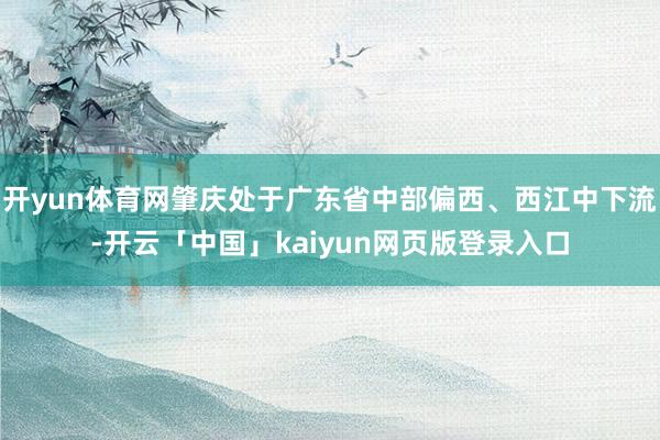 开yun体育网肇庆处于广东省中部偏西、西江中下流-开云「中国」kaiyun网页版登录入口