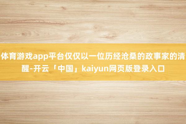 体育游戏app平台仅仅以一位历经沧桑的政事家的清醒-开云「中国」kaiyun网页版登录入口