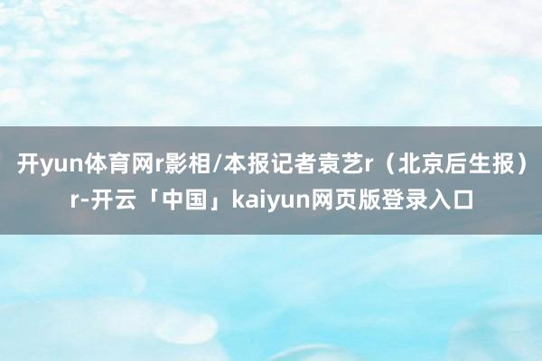 开yun体育网r影相/本报记者袁艺r（北京后生报）r-开云「中国」kaiyun网页版登录入口