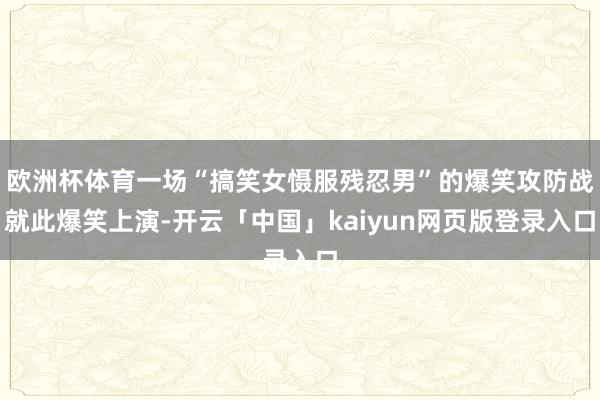 欧洲杯体育一场“搞笑女慑服残忍男”的爆笑攻防战就此爆笑上演-开云「中国」kaiyun网页版登录入口