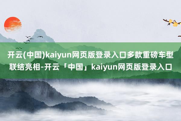 开云(中国)kaiyun网页版登录入口多款重磅车型联结亮相-开云「中国」kaiyun网页版登录入口