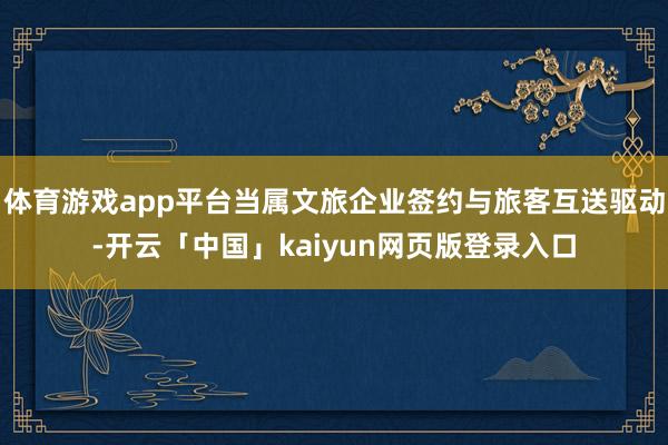 体育游戏app平台当属文旅企业签约与旅客互送驱动-开云「中国」kaiyun网页版登录入口