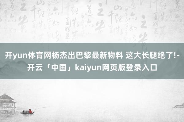 开yun体育网杨杰出巴黎最新物料 这大长腿绝了!-开云「中国」kaiyun网页版登录入口