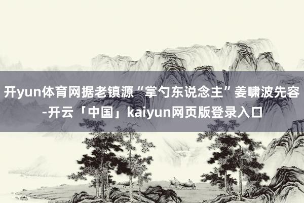 开yun体育网据老镇源“掌勺东说念主”姜啸波先容-开云「中国」kaiyun网页版登录入口