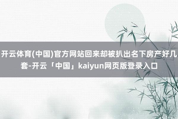 开云体育(中国)官方网站回来却被扒出名下房产好几套-开云「中国」kaiyun网页版登录入口