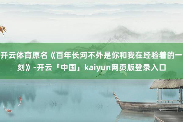 开云体育原名《百年长河不外是你和我在经验着的一刻》-开云「中国」kaiyun网页版登录入口