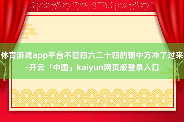 体育游戏app平台不管四六二十四的朝中方冲了过来-开云「中国」kaiyun网页版登录入口