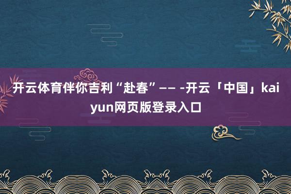 开云体育伴你吉利“赴春”—— -开云「中国」kaiyun网页版登录入口