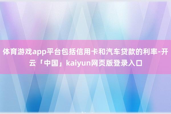 体育游戏app平台包括信用卡和汽车贷款的利率-开云「中国」kaiyun网页版登录入口