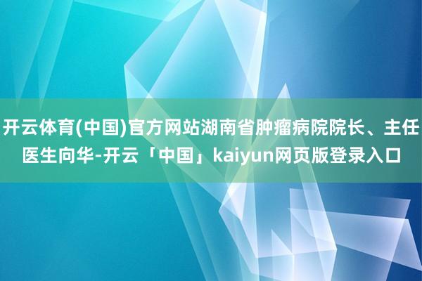 开云体育(中国)官方网站湖南省肿瘤病院院长、主任医生向华-开云「中国」kaiyun网页版登录入口