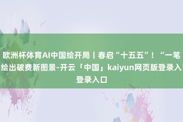 欧洲杯体育AI中国绘开局丨春启“十五五”！“一笔”绘出破费新图景-开云「中国」kaiyun网页版登录入口