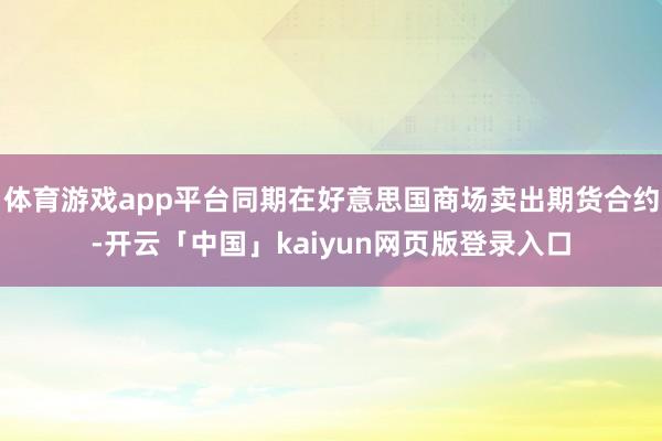体育游戏app平台同期在好意思国商场卖出期货合约-开云「中国」kaiyun网页版登录入口