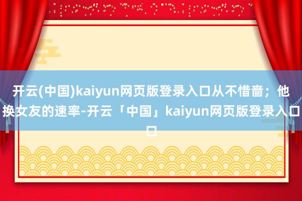 开云(中国)kaiyun网页版登录入口从不惜啬；他换女友的速率-开云「中国」kaiyun网页版登录入口