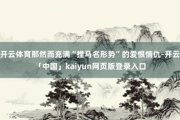 开云体育那然而充满“捏马名形势”的爱恨情仇-开云「中国」kaiyun网页版登录入口