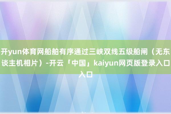 开yun体育网船舶有序通过三峡双线五级船闸（无东谈主机相片）-开云「中国」kaiyun网页版登录入口