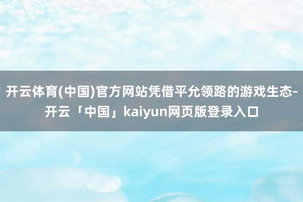开云体育(中国)官方网站凭借平允领路的游戏生态-开云「中国」kaiyun网页版登录入口