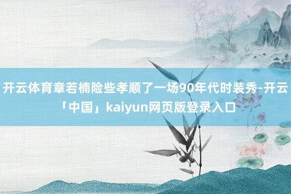 开云体育章若楠险些孝顺了一场90年代时装秀-开云「中国」kaiyun网页版登录入口
