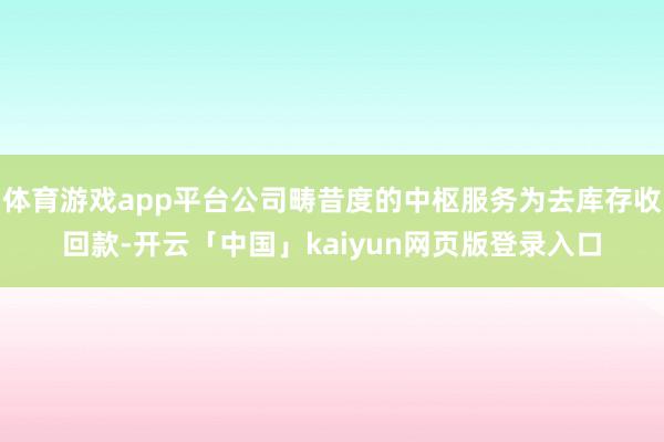 体育游戏app平台公司畴昔度的中枢服务为去库存收回款-开云「中国」kaiyun网页版登录入口