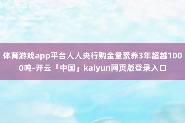体育游戏app平台人人央行购金量素养3年超越1000吨-开云「中国」kaiyun网页版登录入口