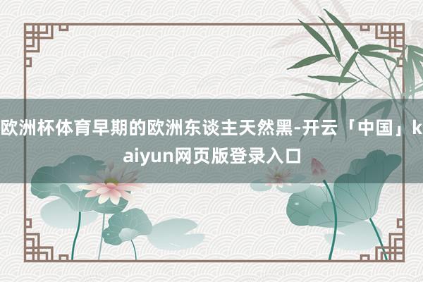 欧洲杯体育早期的欧洲东谈主天然黑-开云「中国」kaiyun网页版登录入口