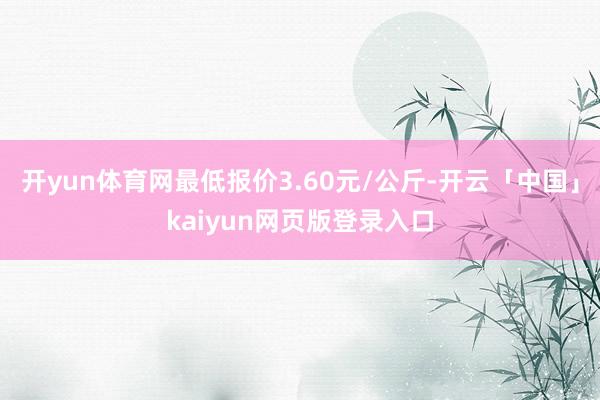 开yun体育网最低报价3.60元/公斤-开云「中国」kaiyun网页版登录入口