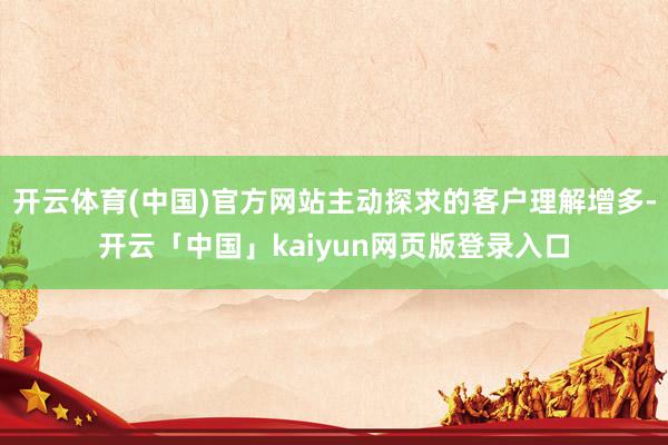 开云体育(中国)官方网站主动探求的客户理解增多-开云「中国」kaiyun网页版登录入口