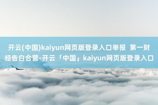 开云(中国)kaiyun网页版登录入口举报  第一财经告白合营-开云「中国」kaiyun网页版登录入口