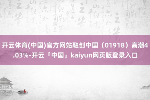 开云体育(中国)官方网站融创中国（01918）高潮4.03%-开云「中国」kaiyun网页版登录入口