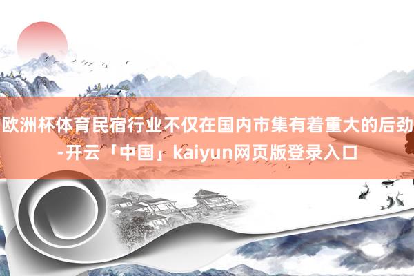 欧洲杯体育民宿行业不仅在国内市集有着重大的后劲-开云「中国」kaiyun网页版登录入口