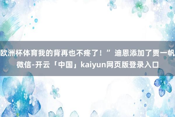 欧洲杯体育我的背再也不疼了！” 迪恩添加了贾一帆微信-开云「中国」kaiyun网页版登录入口