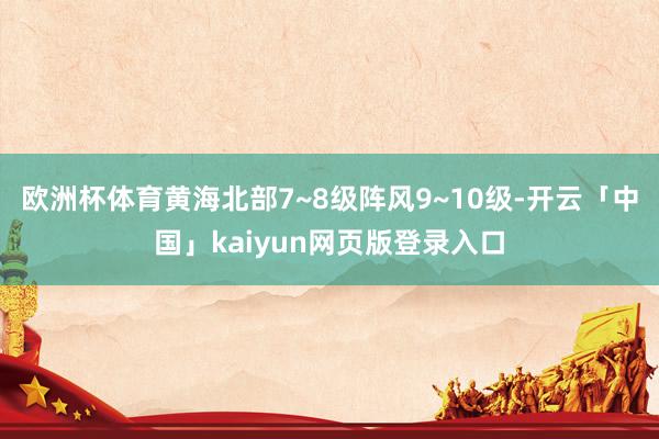 欧洲杯体育黄海北部7~8级阵风9~10级-开云「中国」kaiyun网页版登录入口
