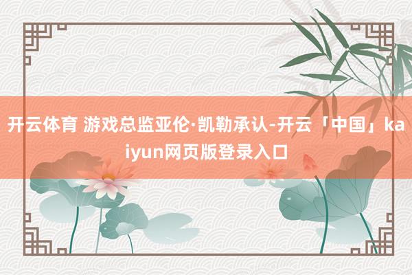 开云体育 游戏总监亚伦·凯勒承认-开云「中国」kaiyun网页版登录入口