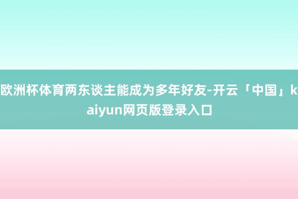 欧洲杯体育两东谈主能成为多年好友-开云「中国」kaiyun网页版登录入口