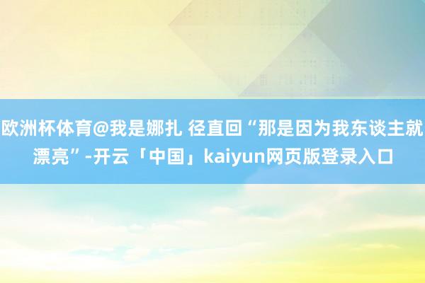欧洲杯体育@我是娜扎 径直回“那是因为我东谈主就漂亮”-开云「中国」kaiyun网页版登录入口