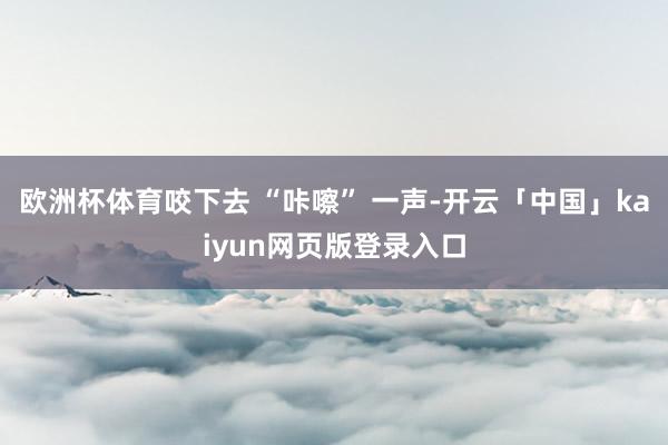 欧洲杯体育咬下去 “咔嚓” 一声-开云「中国」kaiyun网页版登录入口