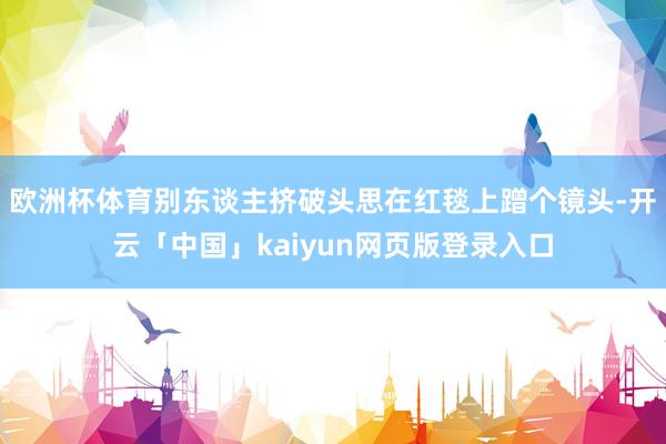 欧洲杯体育别东谈主挤破头思在红毯上蹭个镜头-开云「中国」kaiyun网页版登录入口