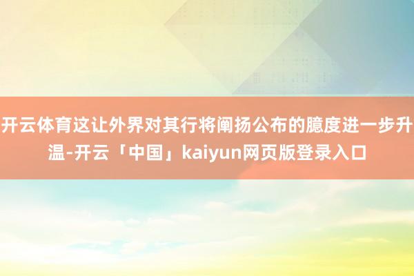 开云体育这让外界对其行将阐扬公布的臆度进一步升温-开云「中国」kaiyun网页版登录入口