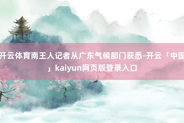 开云体育南王人记者从广东气候部门获悉-开云「中国」kaiyun网页版登录入口