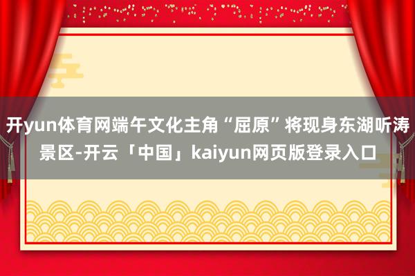 开yun体育网端午文化主角“屈原”将现身东湖听涛景区-开云「中国」kaiyun网页版登录入口