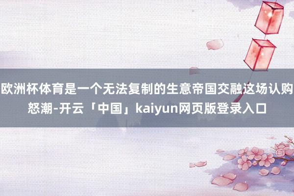 欧洲杯体育是一个无法复制的生意帝国交融这场认购怒潮-开云「中国」kaiyun网页版登录入口