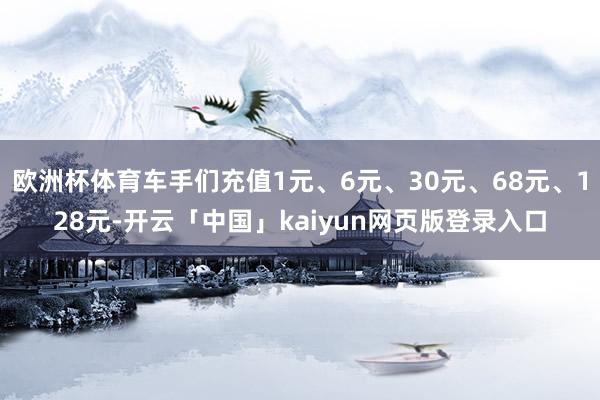 欧洲杯体育车手们充值1元、6元、30元、68元、128元-开云「中国」kaiyun网页版登录入口
