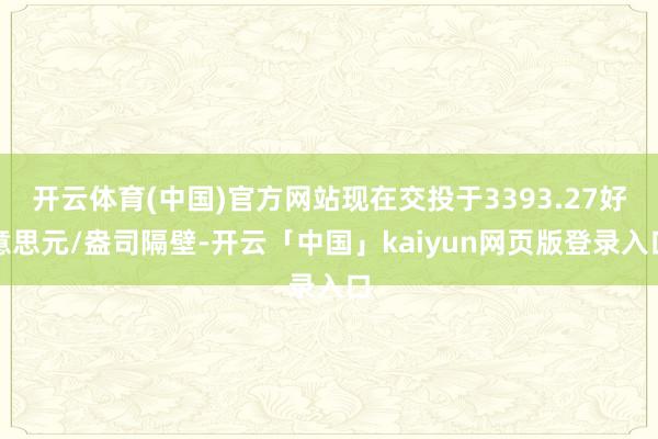 开云体育(中国)官方网站现在交投于3393.27好意思元/盎司隔壁-开云「中国」kaiyun网页版登录入口