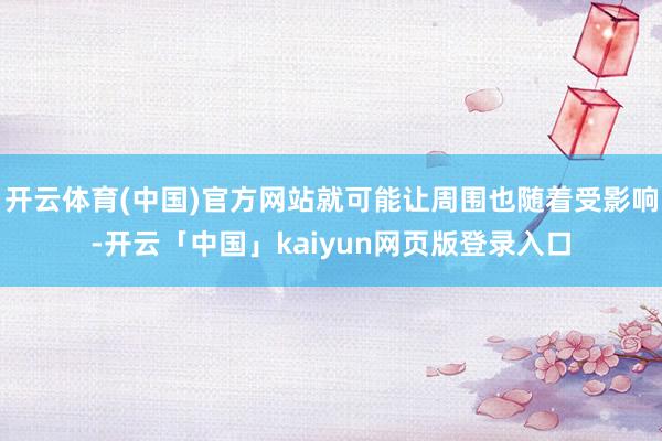 开云体育(中国)官方网站就可能让周围也随着受影响-开云「中国」kaiyun网页版登录入口