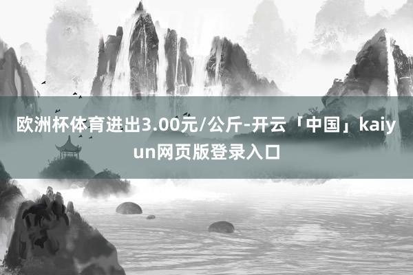 欧洲杯体育进出3.00元/公斤-开云「中国」kaiyun网页版登录入口
