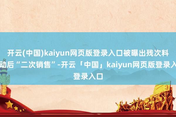 开云(中国)kaiyun网页版登录入口被曝出残次料更动后“二次销售”-开云「中国」kaiyun网页版登录入口