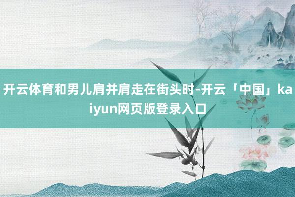 开云体育和男儿肩并肩走在街头时-开云「中国」kaiyun网页版登录入口