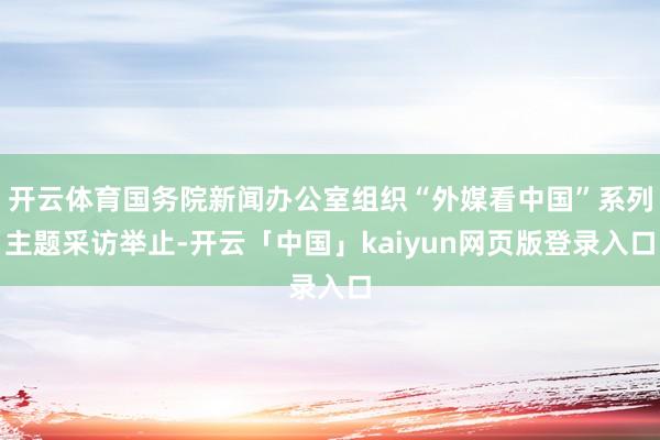 开云体育国务院新闻办公室组织“外媒看中国”系列主题采访举止-开云「中国」kaiyun网页版登录入口